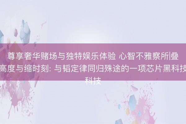 尊享奢华赌场与独特娱乐体验 心智不雅察所|叠高度与缩时刻: 与韬定律同归殊途的一项芯片黑科技