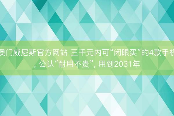 澳门威尼斯官方网站 三千元内可“闭眼买”的4款手机, 公认“耐用不贵”, 用到2031年