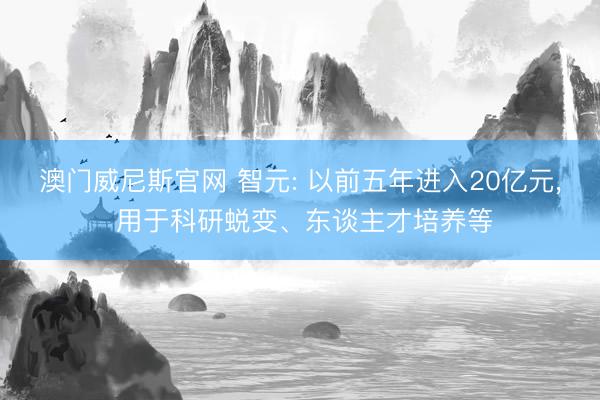 澳门威尼斯官网 智元: 以前五年进入20亿元， 用于科研蜕变、东谈主才培养等