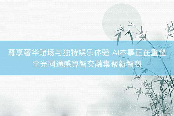 尊享奢华赌场与独特娱乐体验 AI本事正在重塑全光网通感算智交融集聚新智商