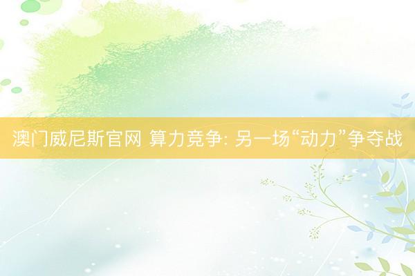 澳门威尼斯官网 算力竞争: 另一场“动力”争夺战