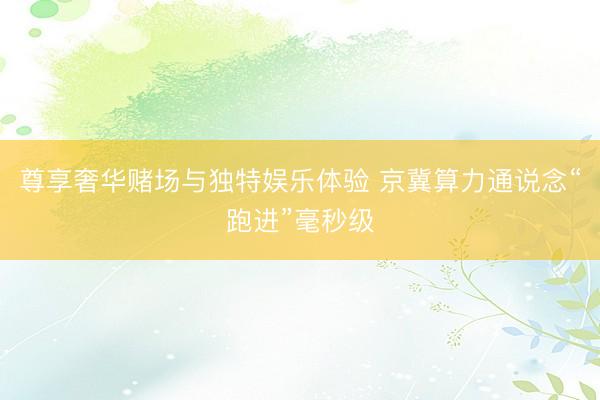 尊享奢华赌场与独特娱乐体验 京冀算力通说念“跑进”毫秒级