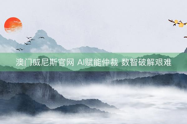 澳门威尼斯官网 AI赋能仲裁 数智破解艰难