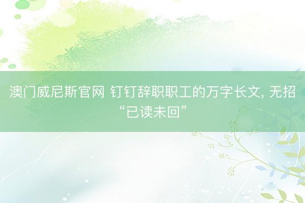 澳门威尼斯官网 钉钉辞职职工的万字长文, 无招“已读未回”