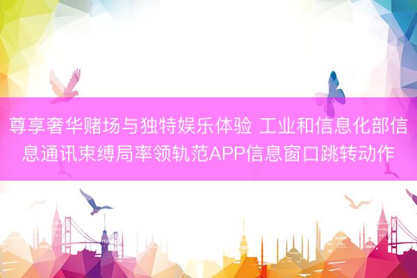 尊享奢华赌场与独特娱乐体验 工业和信息化部信息通讯束缚局率领轨范APP信息窗口跳转动作