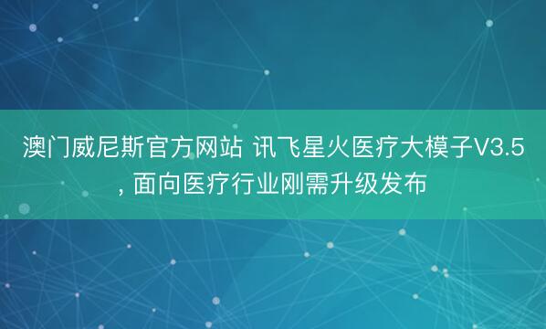 澳门威尼斯官方网站 讯飞星火医疗大模子V3.5, 面向医疗行业刚需升级发布