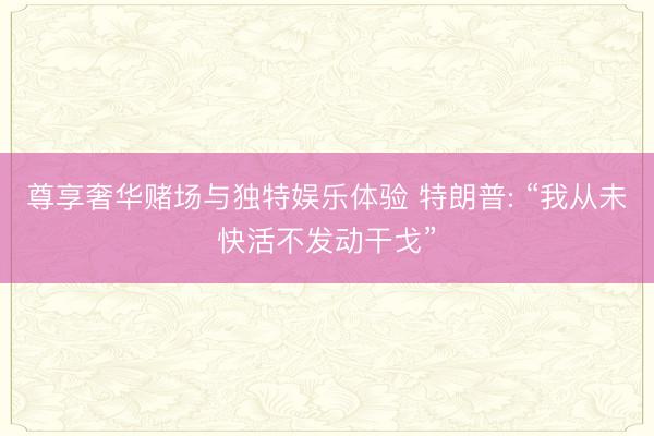尊享奢华赌场与独特娱乐体验 特朗普: “我从未快活不发动干戈”
