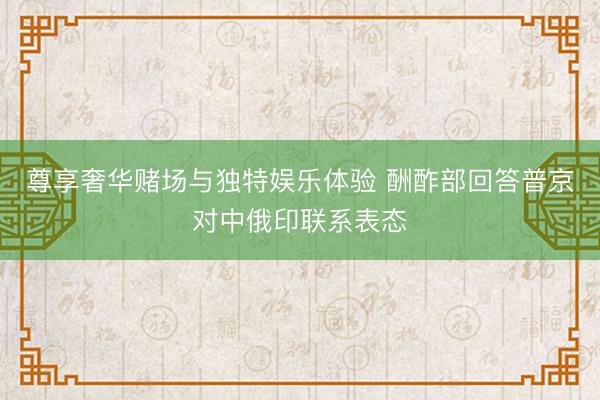 尊享奢华赌场与独特娱乐体验 酬酢部回答普京对中俄印联系表态