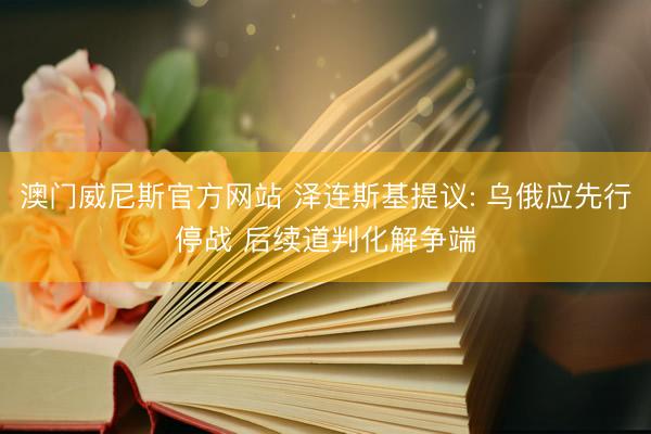 澳门威尼斯官方网站 泽连斯基提议: 乌俄应先行停战 后续道判化解争端