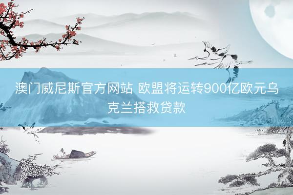 澳门威尼斯官方网站 欧盟将运转900亿欧元乌克兰搭救贷款