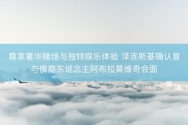 尊享奢华赌场与独特娱乐体验 泽连斯基确认曾与俄商东说念主阿布拉莫维奇会面