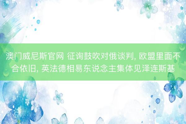 澳门威尼斯官网 征询鼓吹对俄谈判， 欧盟里面不合依旧， 英法德相易东说念主集体见泽连斯基