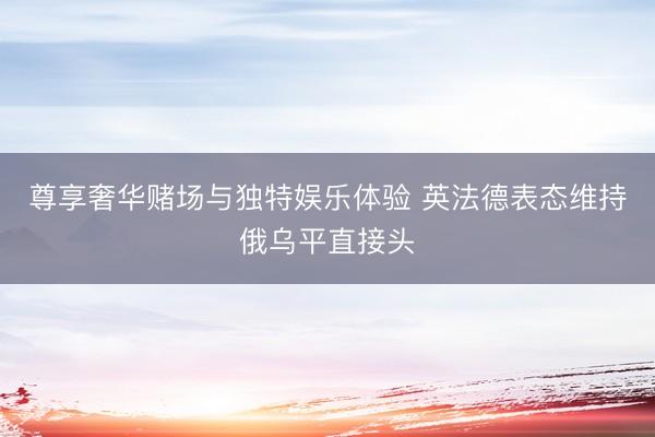 尊享奢华赌场与独特娱乐体验 英法德表态维持俄乌平直接头