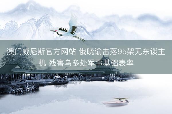 澳门威尼斯官方网站 俄晓谕击落95架无东谈主机 残害乌多处军事基础表率