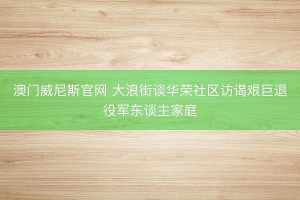 澳门威尼斯官网 大浪街谈华荣社区访谒艰巨退役军东谈主家庭