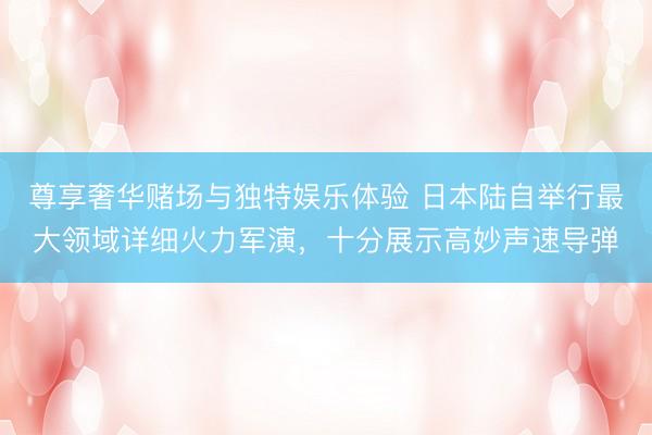尊享奢华赌场与独特娱乐体验 日本陆自举行最大领域详细火力军演，十分展示高妙声速导弹