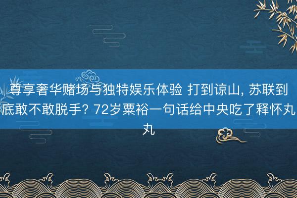 尊享奢华赌场与独特娱乐体验 打到谅山, 苏联到底敢不敢脱手? 72岁粟裕一句话给中央吃了释怀丸