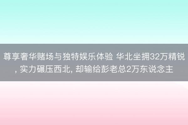 尊享奢华赌场与独特娱乐体验 华北坐拥32万精锐， 实力碾压西北， 却输给彭老总2万东说念主