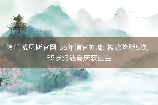澳门威尼斯官网 55年清官刘墉: 被乾隆贬5次， 85岁终遇嘉庆获重生