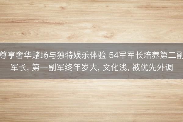 尊享奢华赌场与独特娱乐体验 54军军长培养第二副军长， 第一副军终年岁大， 文化浅， 被优先外调