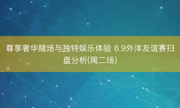 尊享奢华赌场与独特娱乐体验 6.9外洋友谊赛扫盘分析(周二场)