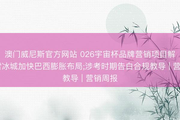 澳门威尼斯官方网站 026宇宙杯品牌营销项目解围;蜜雪冰城加快巴西膨胀布局;涉考时期告白合规教导 | 营销周报
