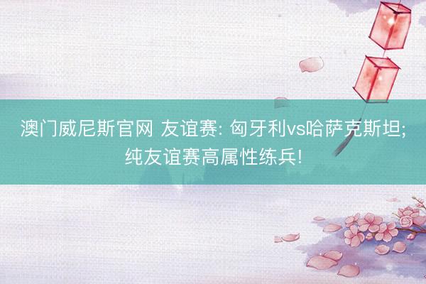 澳门威尼斯官网 友谊赛: 匈牙利vs哈萨克斯坦;纯友谊赛高属性练兵!