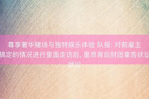 尊享奢华赌场与独特娱乐体验 队报: 对前雇主搞定的情况进行里面走访后， 里昂背后财团拿告状讼