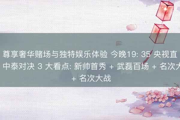 尊享奢华赌场与独特娱乐体验 今晚19: 35 央视直播! 中泰对决 3 大看点: 新帅首秀 + 武磊百场 + 名次大战