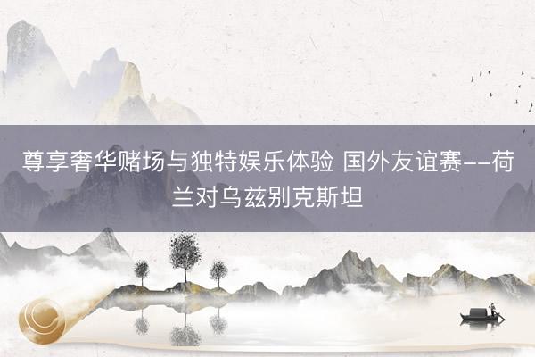 尊享奢华赌场与独特娱乐体验 国外友谊赛--荷兰对乌兹别克斯坦