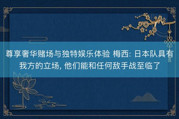 尊享奢华赌场与独特娱乐体验 梅西: 日本队具有我方的立场, 他们能和任何敌手战至临了