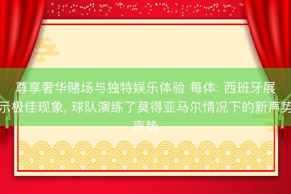 尊享奢华赌场与独特娱乐体验 每体: 西班牙展示极佳现象, 球队演练了莫得亚马尔情况下的新声势