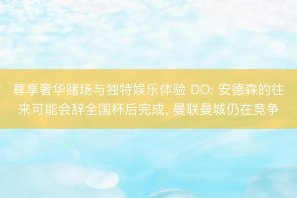 尊享奢华赌场与独特娱乐体验 DO: 安德森的往来可能会辞全国杯后完成, 曼联曼城仍在竞争