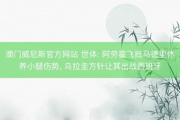 澳门威尼斯官方网站 世体: 阿劳霍飞抵马德里休养小腿伤势, 乌拉圭方针让其出战西班牙