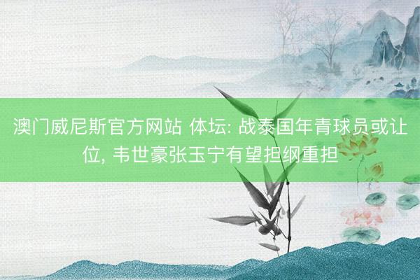 澳门威尼斯官方网站 体坛: 战泰国年青球员或让位, 韦世豪张玉宁有望担纲重担