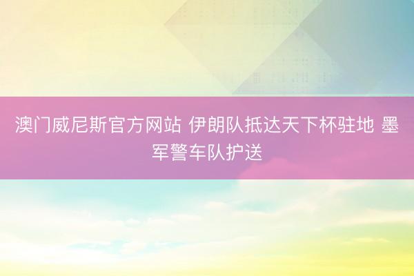 澳门威尼斯官方网站 伊朗队抵达天下杯驻地 墨军警车队护送