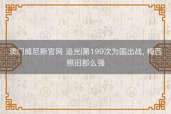 澳门威尼斯官网 追光|第199次为国出战， 梅西照旧那么强
