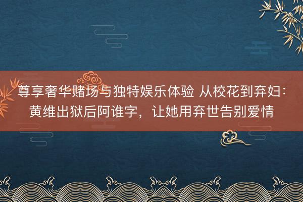 尊享奢华赌场与独特娱乐体验 从校花到弃妇：黄维出狱后阿谁字，让她用弃世告别爱情