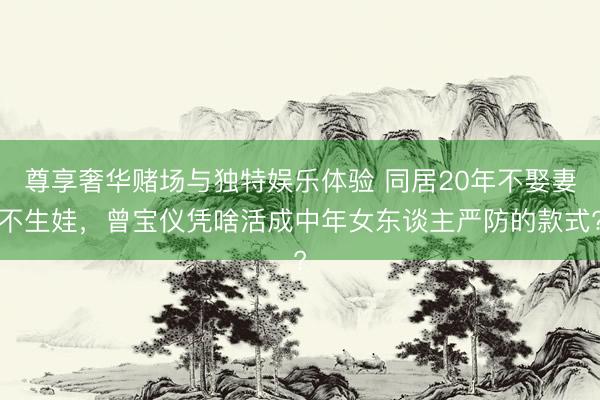 尊享奢华赌场与独特娱乐体验 同居20年不娶妻不生娃，曾宝仪凭啥活成中年女东谈主严防的款式?