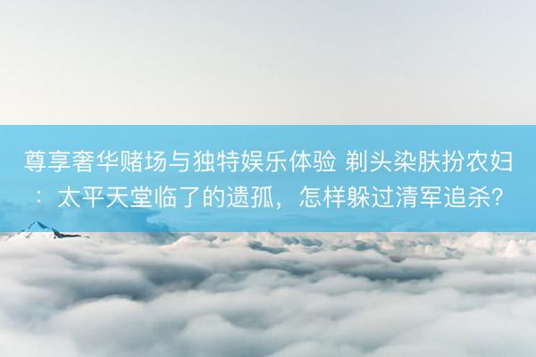 尊享奢华赌场与独特娱乐体验 剃头染肤扮农妇：太平天堂临了的遗孤，怎样躲过清军追杀？