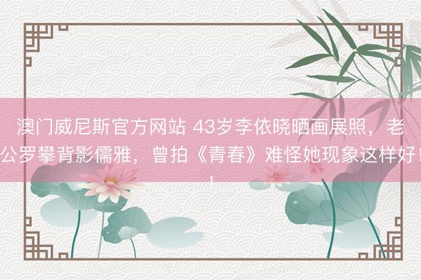 澳门威尼斯官方网站 43岁李依晓晒画展照，老公罗攀背影儒雅，曾拍《青春》难怪她现象这样好！