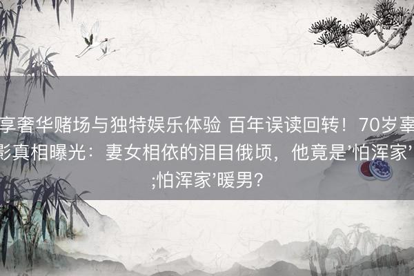 尊享奢华赌场与独特娱乐体验 百年误读回转！70岁辜鸿铭合影真相曝光：妻女相依的泪目俄顷，他竟是'怕浑家'暖男？