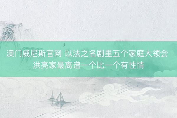 澳门威尼斯官网 以法之名剧里五个家庭大领会 洪亮家最离谱一个比一个有性情