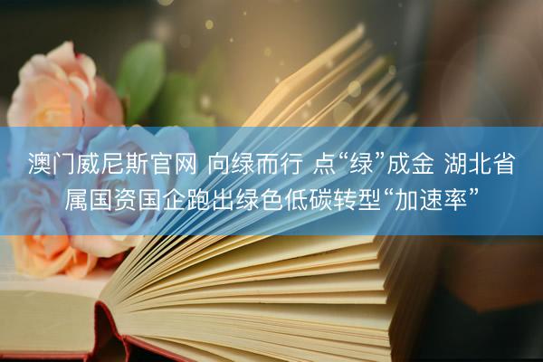 澳门威尼斯官网 向绿而行 点“绿”成金 湖北省属国资国企跑出绿色低碳转型“加速率”