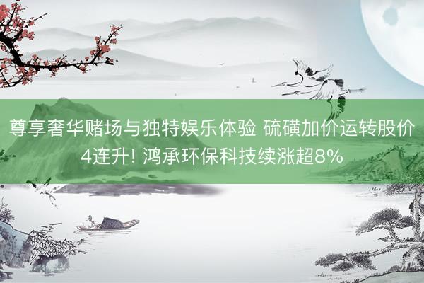 尊享奢华赌场与独特娱乐体验 硫磺加价运转股价4连升! 鸿承环保科技续涨超8%