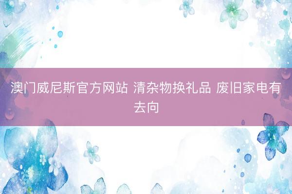 澳门威尼斯官方网站 清杂物换礼品 废旧家电有去向