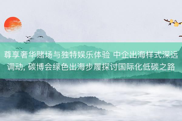 尊享奢华赌场与独特娱乐体验 中企出海样式深远调动， 碳博会绿色出海步履探讨国际化低碳之路