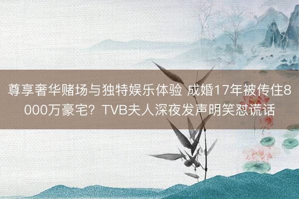 尊享奢华赌场与独特娱乐体验 成婚17年被传住8000万豪宅？TVB夫人深夜发声明笑怼谎话