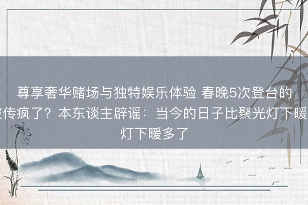 尊享奢华赌场与独特娱乐体验 春晚5次登台的她被传疯了？本东谈主辟谣：当今的日子比聚光灯下暖多了