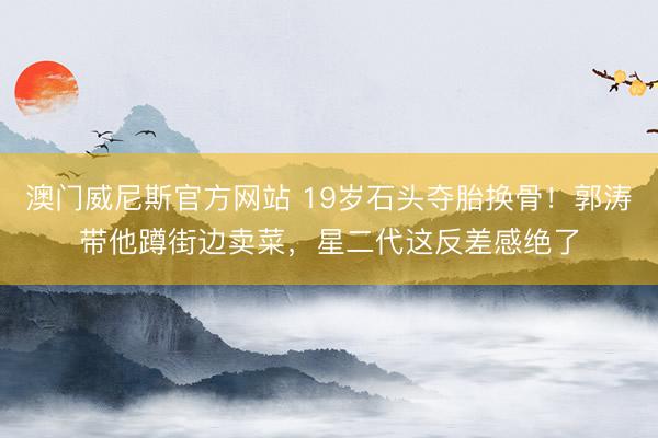 澳门威尼斯官方网站 19岁石头夺胎换骨！郭涛带他蹲街边卖菜，星二代这反差感绝了